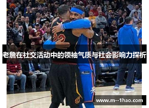 老詹在社交活动中的领袖气质与社会影响力探析 老詹在社交活动中的领袖气质与社会影响力探析