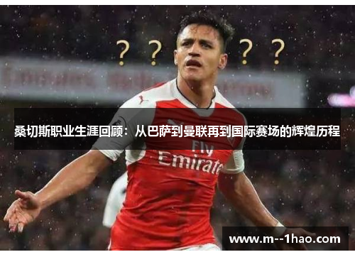 桑切斯职业生涯回顾：从巴萨到曼联再到国际赛场的辉煌历程