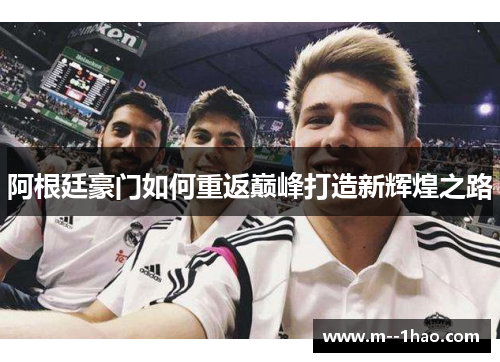 阿根廷豪门如何重返巅峰打造新辉煌之路 阿根廷豪门如何重返巅峰打造新辉煌之路
