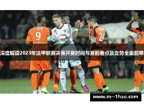 深度解读2023年法甲联赛决赛开赛时间与赛前看点及走势全面前瞻 深度解读2023年法甲联赛决赛开赛时间与赛前看点及走势全面前瞻