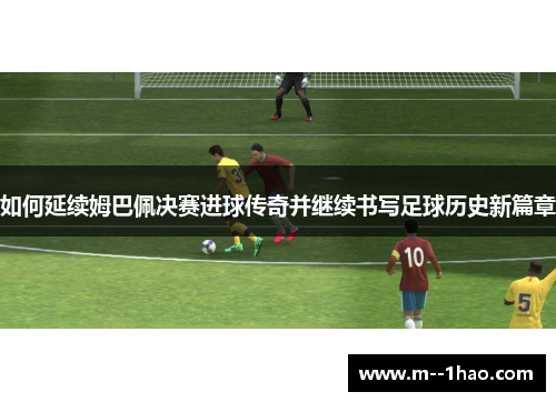 如何延续姆巴佩决赛进球传奇并继续书写足球历史新篇章 如何延续姆巴佩决赛进球传奇并继续书写足球历史新篇章