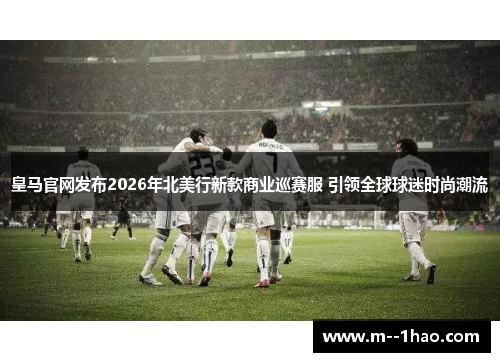 皇马官网发布2026年北美行新款商业巡赛服 引领全球球迷时尚潮流 皇马官网发布2026年北美行新款商业巡赛服 引领全球球迷时尚潮流