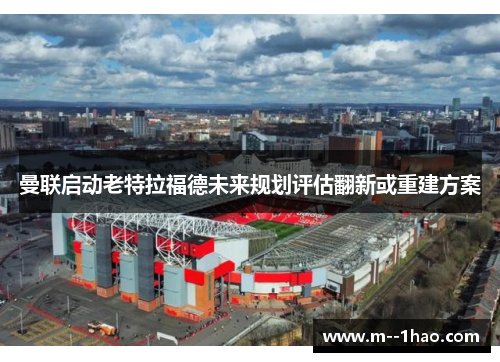 曼联启动老特拉福德未来规划评估翻新或重建方案 曼联启动老特拉福德未来规划评估翻新或重建方案