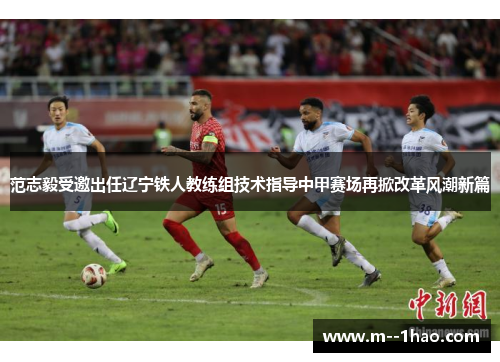 范志毅受邀出任辽宁铁人教练组技术指导中甲赛场再掀改革风潮新篇