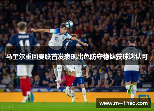 马奎尔重回曼联首发表现出色防守稳健获球迷认可 马奎尔重回曼联首发表现出色防守稳健获球迷认可
